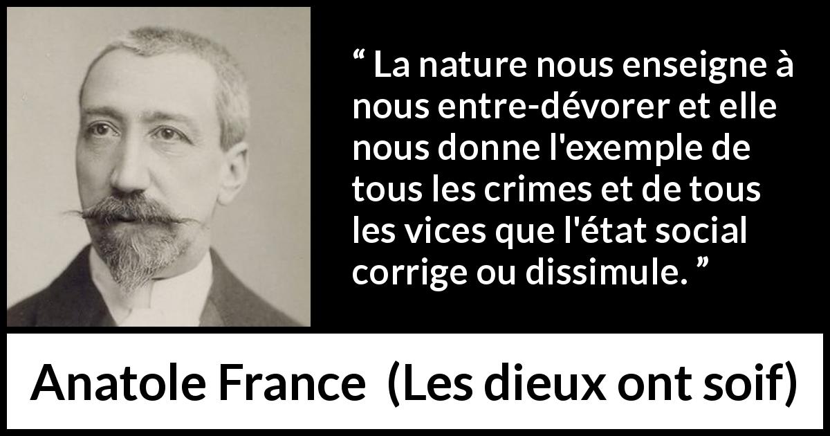 Citation d'Anatole France sur le vice tirée des dieux ont soif - La nature nous enseigne à nous entre-dévorer et elle nous donne l'exemple de tous les crimes et de tous les vices que l'état social corrige ou dissimule.