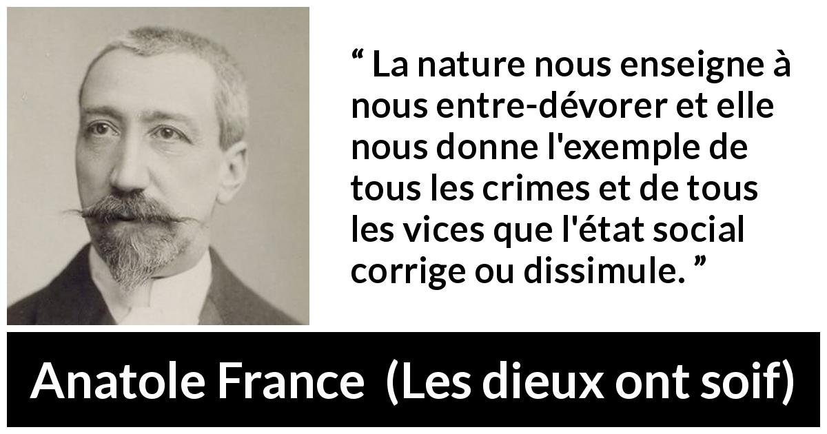 Citation d'Anatole France sur le vice tirée des dieux ont soif - La nature nous enseigne à nous entre-dévorer et elle nous donne l'exemple de tous les crimes et de tous les vices que l'état social corrige ou dissimule.