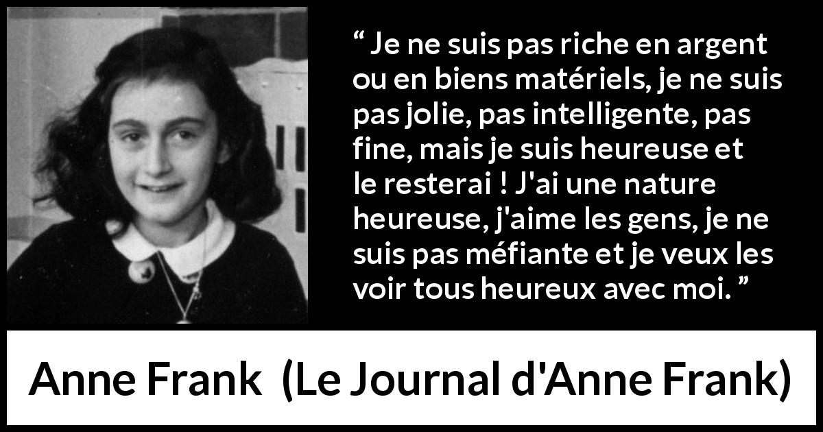 Citation d'Anne Frank sur l'amour tirée du Journal d'Anne Frank - Je ne suis pas riche en argent ou en biens matériels, je ne suis pas jolie, pas intelligente, pas fine, mais je suis heureuse et le resterai ! J'ai une nature heureuse, j'aime les gens, je ne suis pas méfiante et je veux les voir tous heureux avec moi.