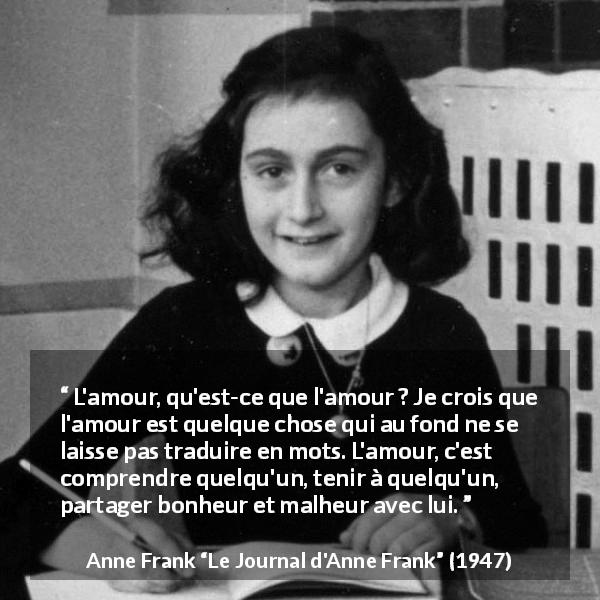 Citation d'Anne Frank sur l'amour tirée du Journal d'Anne Frank - L'amour, qu'est-ce que l'amour ? Je crois que l'amour est quelque chose qui au fond ne se laisse pas traduire en mots. L'amour, c'est comprendre quelqu'un, tenir à quelqu'un, partager bonheur et malheur avec lui.