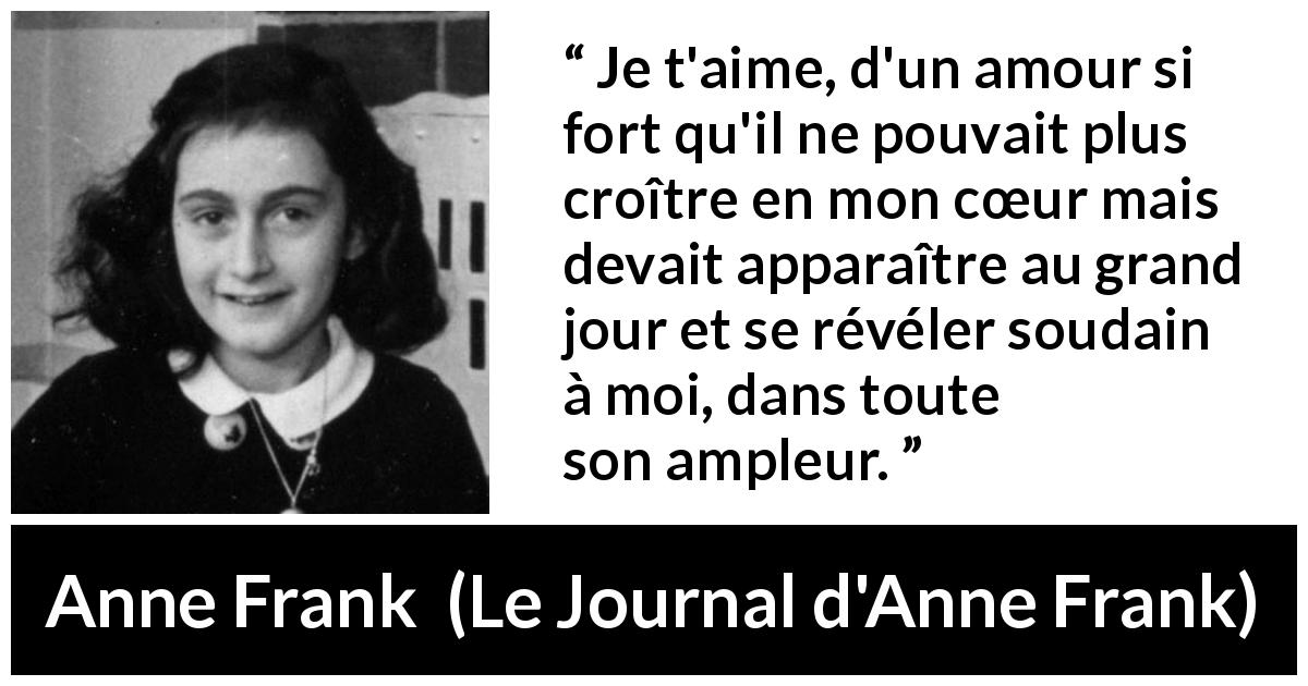 Citation d'Anne Frank sur l'amour tirée du Journal d'Anne Frank - Je t'aime, d'un amour si fort qu'il ne pouvait plus croître en mon cœur mais devait apparaître au grand jour et se révéler soudain à moi, dans toute son ampleur.