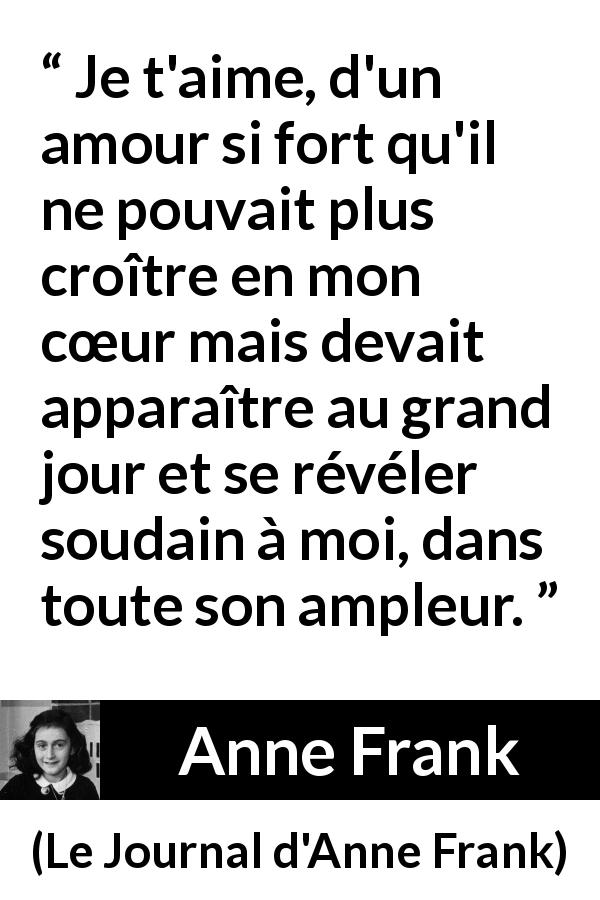Citation d'Anne Frank sur l'amour tirée du Journal d'Anne Frank - Je t'aime, d'un amour si fort qu'il ne pouvait plus croître en mon cœur mais devait apparaître au grand jour et se révéler soudain à moi, dans toute son ampleur.