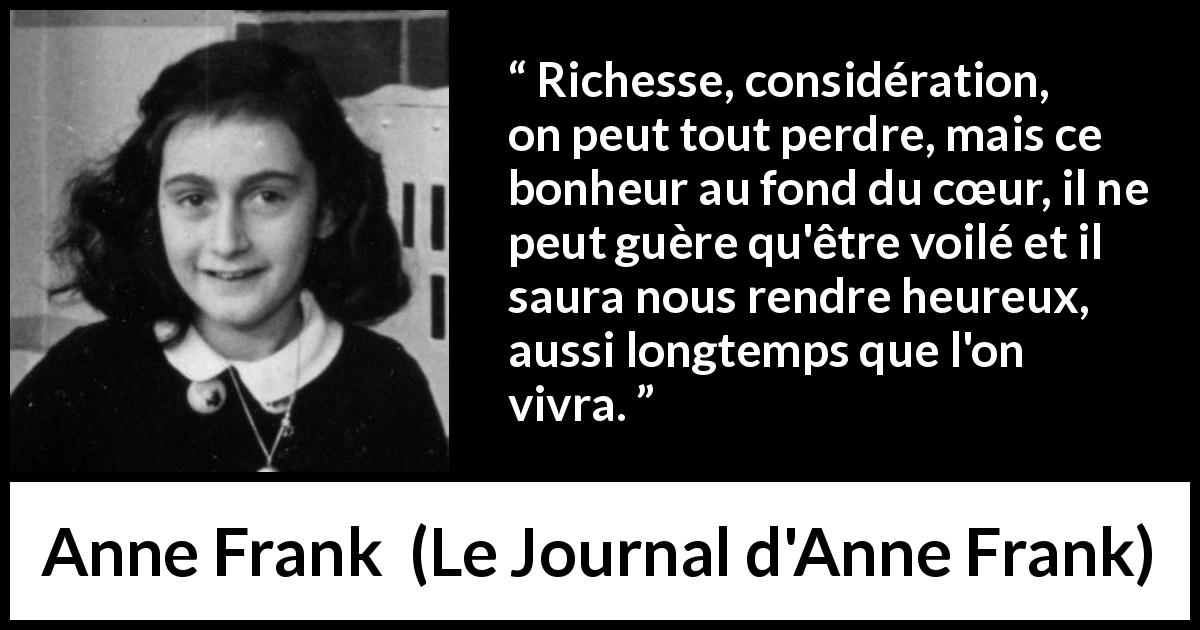 Citation d'Anne Frank sur le cœur tirée du Journal d'Anne Frank - Richesse, considération, on peut tout perdre, mais ce bonheur au fond du cœur, il ne peut guère qu'être voilé et il saura nous rendre heureux, aussi longtemps que l'on vivra.
