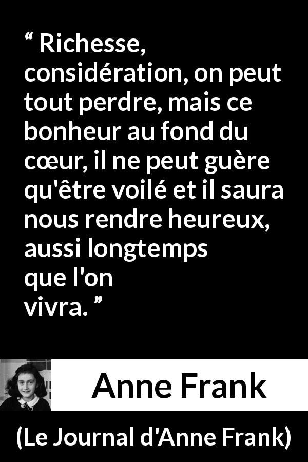 Citation d'Anne Frank sur le cœur tirée du Journal d'Anne Frank - Richesse, considération, on peut tout perdre, mais ce bonheur au fond du cœur, il ne peut guère qu'être voilé et il saura nous rendre heureux, aussi longtemps que l'on vivra.
