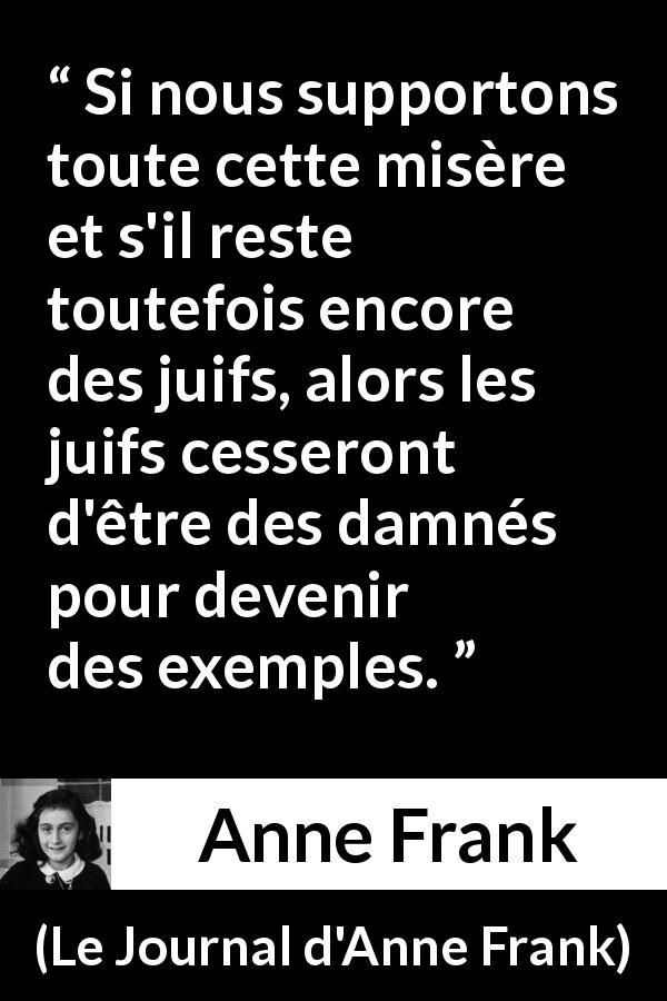 Citation d'Anne Frank sur l'exemplarité tirée du Journal d'Anne Frank - Si nous supportons toute cette misère et s'il reste toutefois encore des juifs, alors les juifs cesseront d'être des damnés pour devenir des exemples.