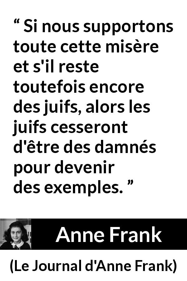 Citation d'Anne Frank sur l'exemplarité tirée du Journal d'Anne Frank - Si nous supportons toute cette misère et s'il reste toutefois encore des juifs, alors les juifs cesseront d'être des damnés pour devenir des exemples.