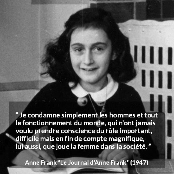 Citation d'Anne Frank sur les femmes tirée du Journal d'Anne Frank - Je condamne simplement les hommes et tout le fonctionnement du monde, qui n'ont jamais voulu prendre conscience du rôle important, difficile mais en fin de compte magnifique, lui aussi, que joue la femme dans la société.