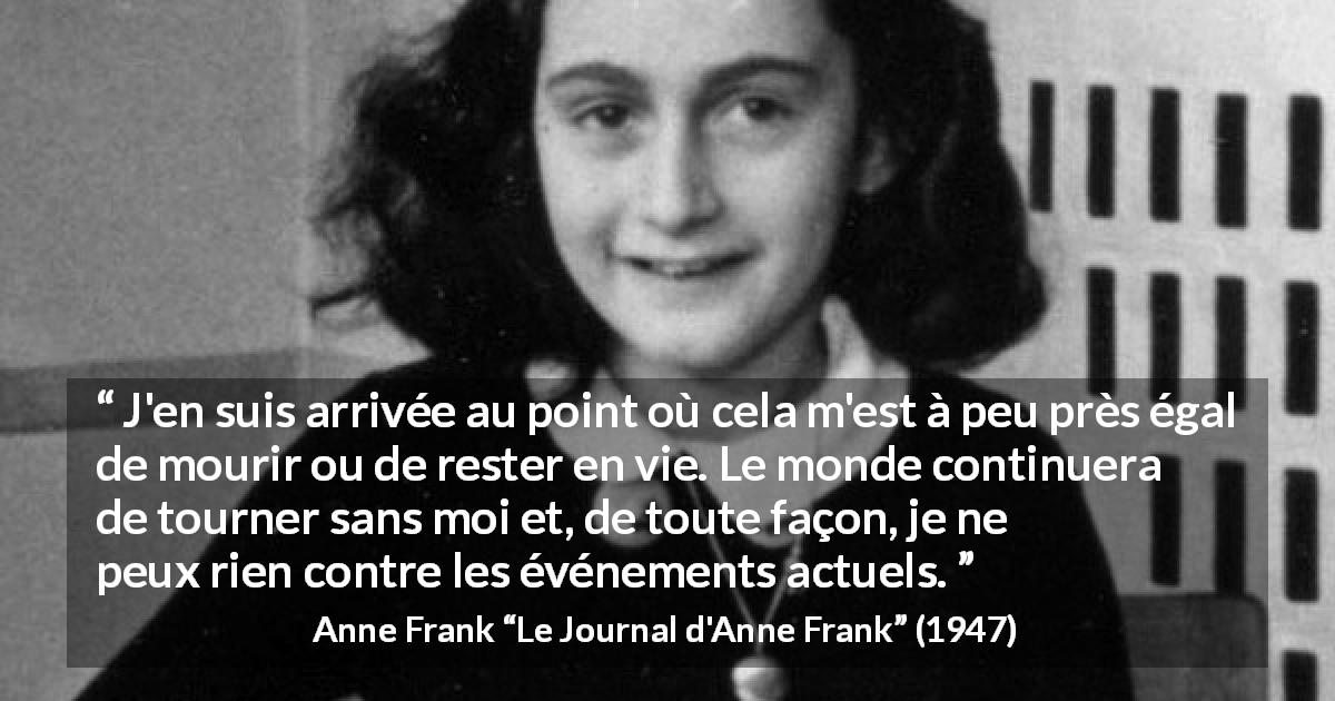 Citation d'Anne Frank sur le monde tirée du Journal d'Anne Frank - J'en suis arrivée au point où cela m'est à peu près égal de mourir ou de rester en vie. Le monde continuera de tourner sans moi et, de toute façon, je ne peux rien contre les événements actuels.