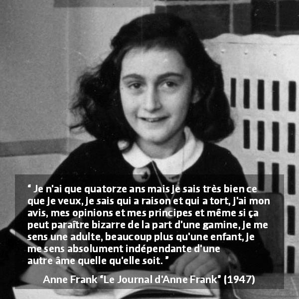 Citation d'Anne Frank sur l'opinion tirée du Journal d'Anne Frank - Je n'ai que quatorze ans mais je sais très bien ce que je veux, je sais qui a raison et qui a tort, j'ai mon avis, mes opinions et mes principes et même si ça peut paraître bizarre de la part d'une gamine, je me sens une adulte, beaucoup plus qu'une enfant, je me sens absolument indépendante d'une autre âme quelle qu'elle soit.