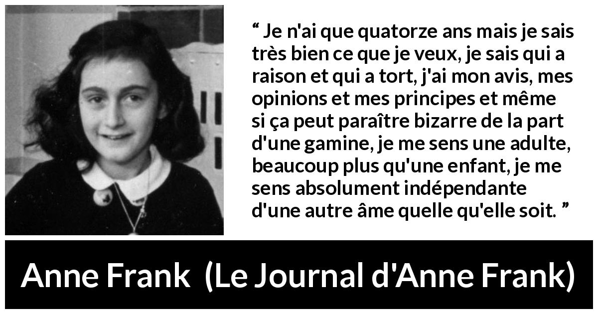 Citation d'Anne Frank sur l'opinion tirée du Journal d'Anne Frank - Je n'ai que quatorze ans mais je sais très bien ce que je veux, je sais qui a raison et qui a tort, j'ai mon avis, mes opinions et mes principes et même si ça peut paraître bizarre de la part d'une gamine, je me sens une adulte, beaucoup plus qu'une enfant, je me sens absolument indépendante d'une autre âme quelle qu'elle soit.
