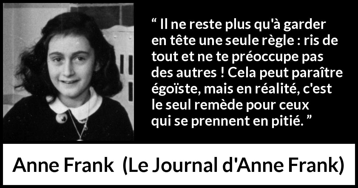 Citation d'Anne Frank sur le rire tirée du Journal d'Anne Frank - Il ne reste plus qu'à garder en tête une seule règle : ris de tout et ne te préoccupe pas des autres ! Cela peut paraître égoïste, mais en réalité, c'est le seul remède pour ceux qui se prennent en pitié.