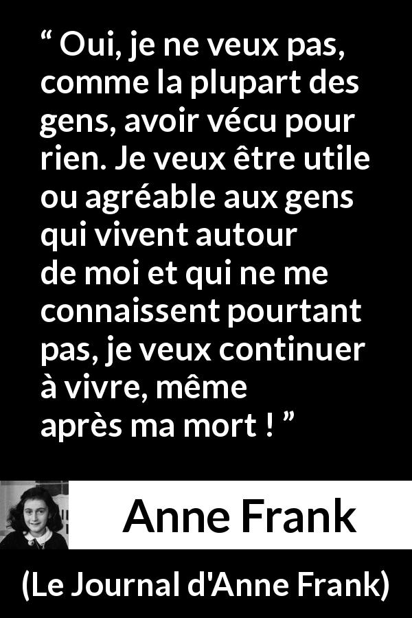 Citation d'Anne Frank sur la vie tirée du Journal d'Anne Frank - Oui, je ne veux pas, comme la plupart des gens, avoir vécu pour rien. Je veux être utile ou agréable aux gens qui vivent autour de moi et qui ne me connaissent pourtant pas, je veux continuer à vivre, même après ma mort !