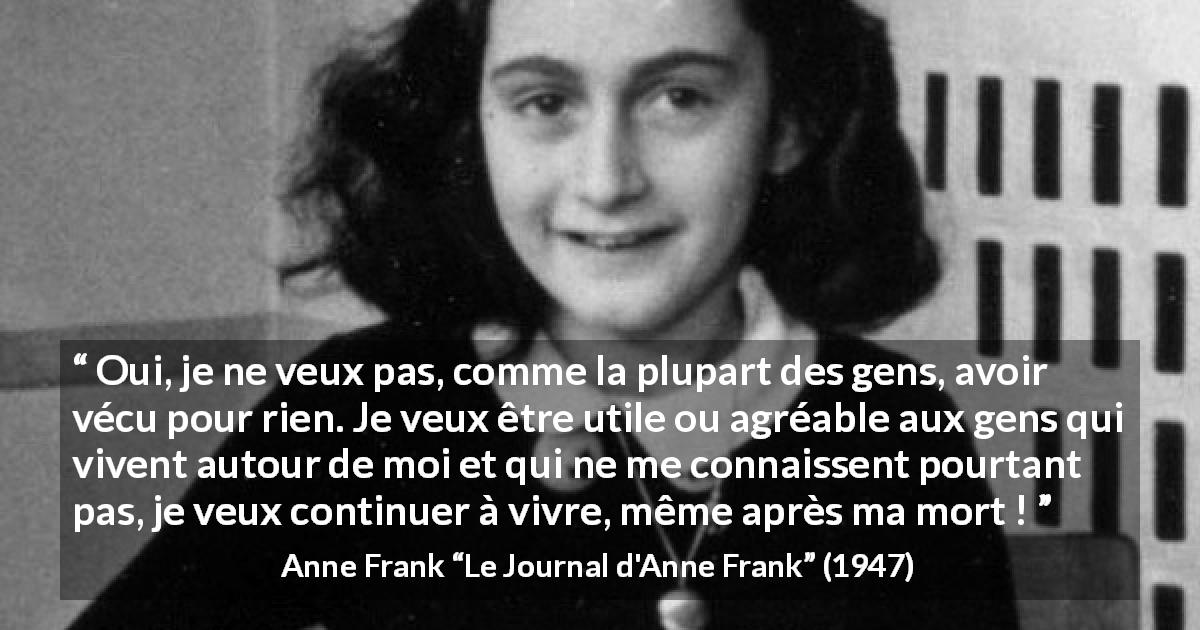 Citation d'Anne Frank sur la vie tirée du Journal d'Anne Frank - Oui, je ne veux pas, comme la plupart des gens, avoir vécu pour rien. Je veux être utile ou agréable aux gens qui vivent autour de moi et qui ne me connaissent pourtant pas, je veux continuer à vivre, même après ma mort !