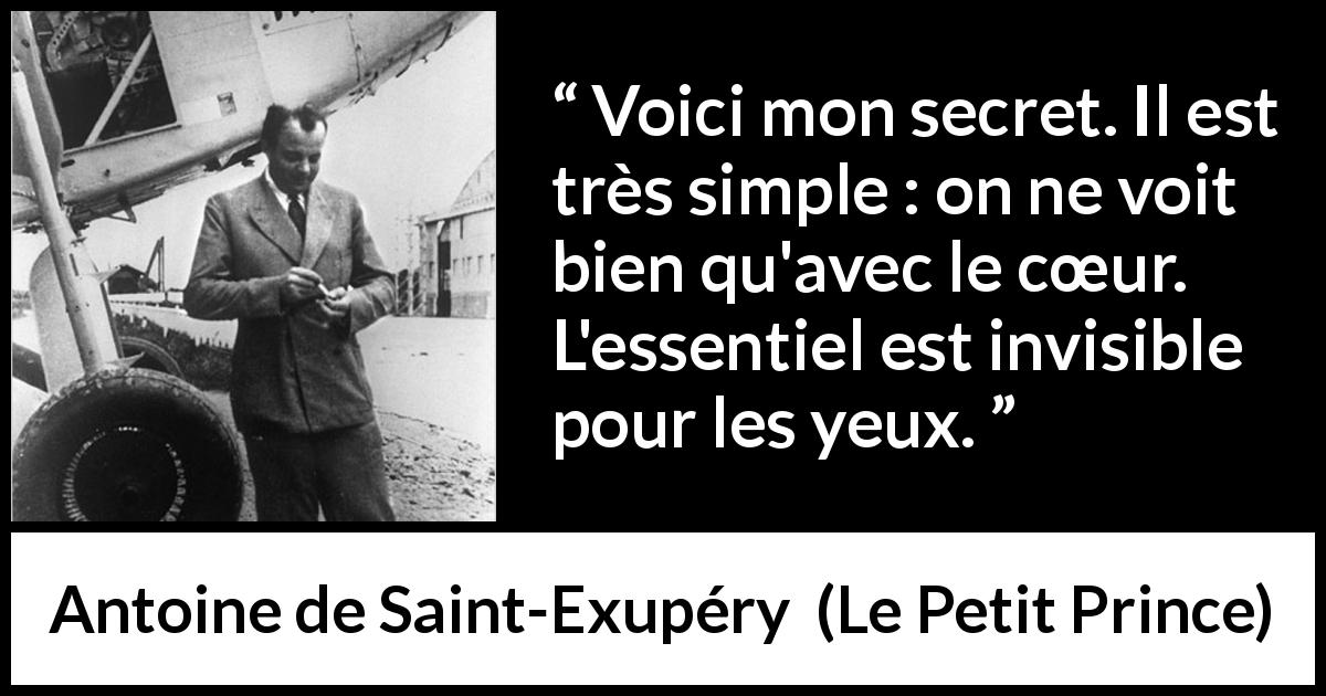 Citation d'Antoine de Saint-Exupéry sur la vision tirée du Petit Prince - Voici mon secret. Il est très simple : on ne voit bien qu'avec le cœur. L'essentiel est invisible pour les yeux.
