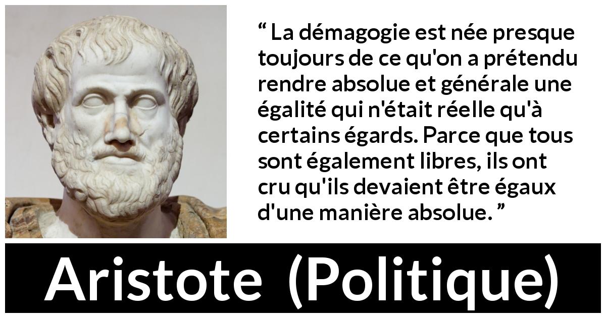 Citation d'Aristote sur l'égalité tirée de Politique - La démagogie est née presque toujours de ce qu'on a prétendu rendre absolue et générale une égalité qui n'était réelle qu'à certains égards. Parce que tous sont également libres, ils ont cru qu'ils devaient être égaux d'une manière absolue.