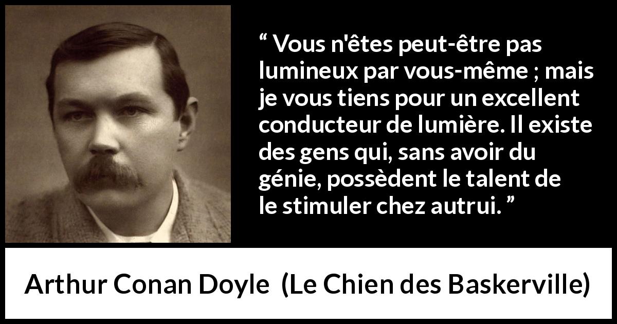 Citation d'Arthur Conan Doyle sur l'inspiration tirée du Chien des Baskerville - Vous n'êtes peut-être pas lumineux par vous-même ; mais je vous tiens pour un excellent conducteur de lumière. Il existe des gens qui, sans avoir du génie, possèdent le talent de le stimuler chez autrui.