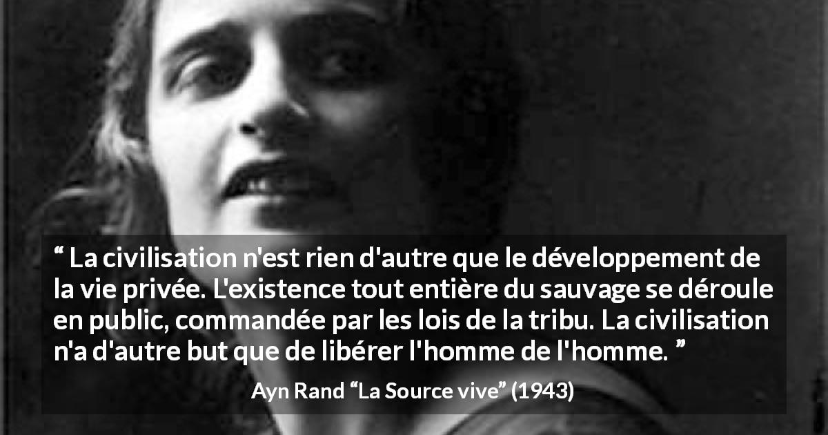 Citation d'Ayn Rand sur la civilisation tirée de La Source vive - La civilisation n'est rien d'autre que le développement de la vie privée. L'existence tout entière du sauvage se déroule en public, commandée par les lois de la tribu. La civilisation n'a d'autre but que de libérer l'homme de l'homme.