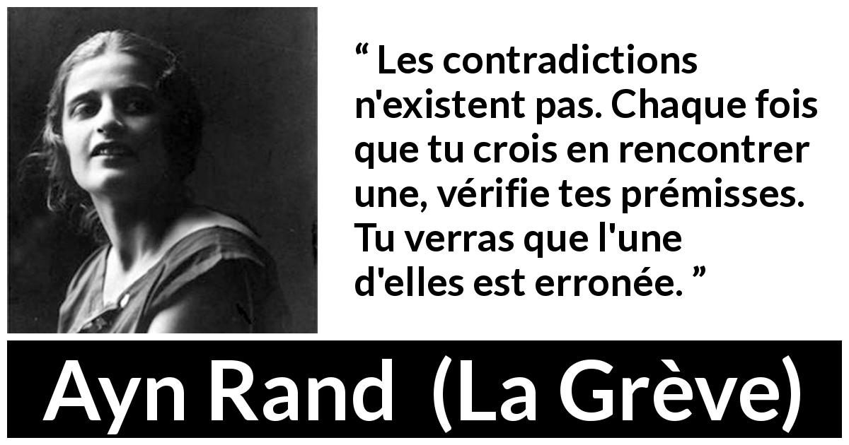 Citation d'Ayn Rand sur la contradiction tirée de La Grève - Les contradictions n'existent pas. Chaque fois que tu crois en rencontrer une, vérifie tes prémisses. Tu verras que l'une d'elles est erronée.