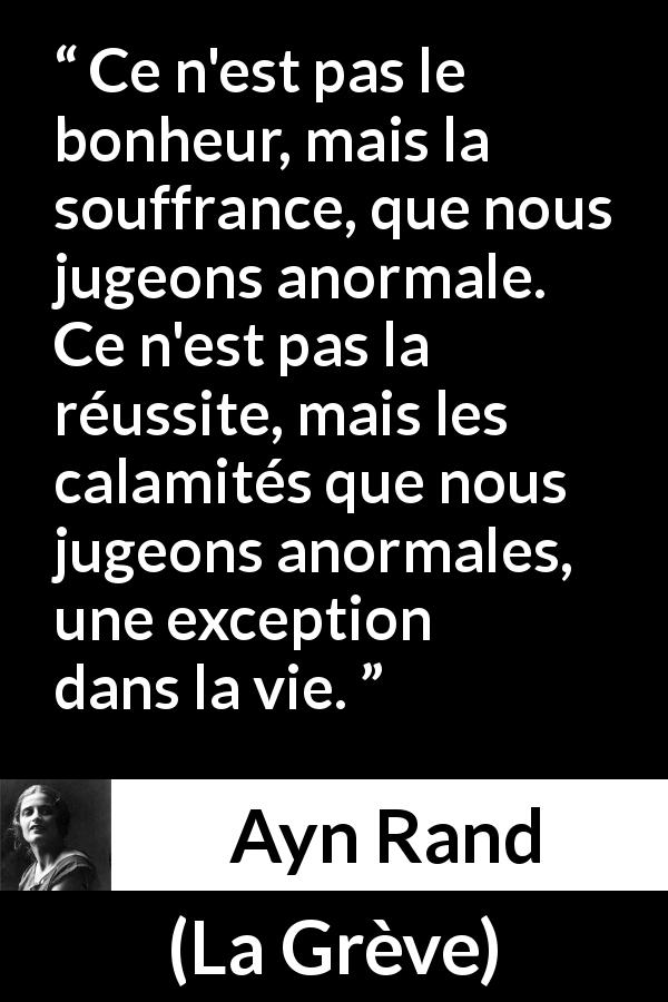Citation d'Ayn Rand sur la souffrance tirée de La Grève - Ce n'est pas le bonheur, mais la souffrance, que nous jugeons anormale. Ce n'est pas la réussite, mais les calamités que nous jugeons anormales, une exception dans la vie.