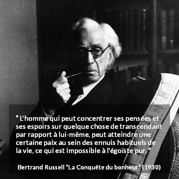 Citation de Bertrand Russell sur l'égoïsme tirée de La Conquête du bonheur - L'homme qui peut concentrer ses pensées et ses espoirs sur quelque chose de transcendant par rapport à lui-même, peut atteindre une certaine paix au sein des ennuis habituels de la vie, ce qui est impossible à l'égoïste pur.