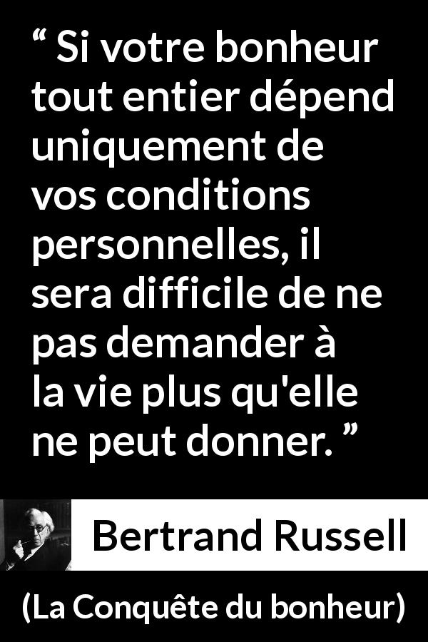 Citation de Bertrand Russell sur le bonheur tirée de La Conquête du bonheur - Si votre bonheur tout entier dépend uniquement de vos conditions personnelles, il sera difficile de ne pas demander à la vie plus qu'elle ne peut donner.