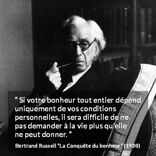 Citation de Bertrand Russell sur le bonheur tirée de La Conquête du bonheur - Si votre bonheur tout entier dépend uniquement de vos conditions personnelles, il sera difficile de ne pas demander à la vie plus qu'elle ne peut donner.