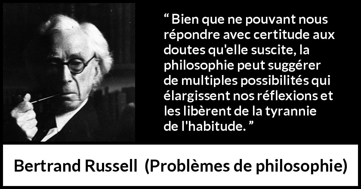 Citation de Bertrand Russell sur le doute tirée de Problèmes de philosophie - Bien que ne pouvant nous répondre avec certitude aux doutes qu'elle suscite, la philosophie peut suggérer de multiples possibilités qui élargissent nos réflexions et les libèrent de la tyrannie de l'habitude.