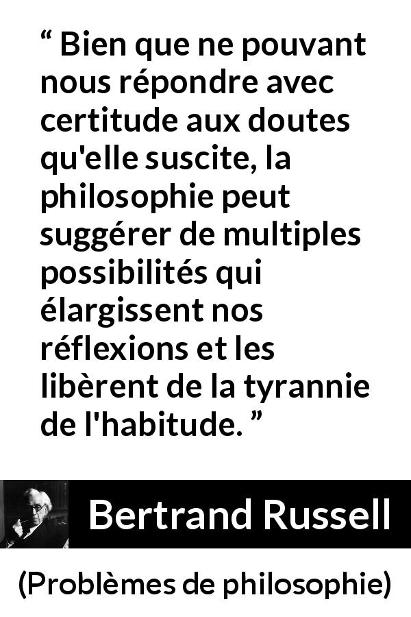 Citation de Bertrand Russell sur le doute tirée de Problèmes de philosophie - Bien que ne pouvant nous répondre avec certitude aux doutes qu'elle suscite, la philosophie peut suggérer de multiples possibilités qui élargissent nos réflexions et les libèrent de la tyrannie de l'habitude.