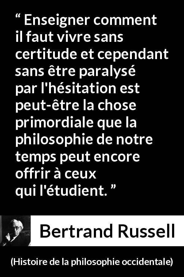 Citation de Bertrand Russell sur l'incertitude tirée de Histoire de la philosophie occidentale - Enseigner comment il faut vivre sans certitude et cependant sans être paralysé par l'hésitation est peut-être la chose primordiale que la philosophie de notre temps peut encore offrir à ceux qui l'étudient.
