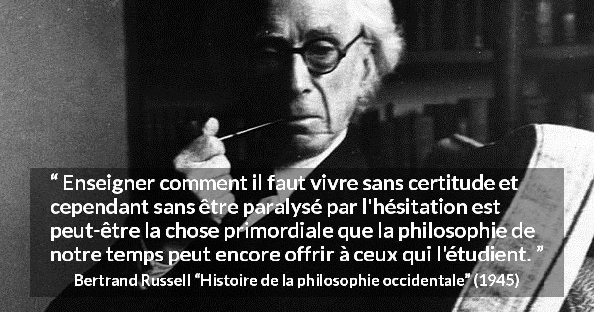 Citation de Bertrand Russell sur l'incertitude tirée de Histoire de la philosophie occidentale - Enseigner comment il faut vivre sans certitude et cependant sans être paralysé par l'hésitation est peut-être la chose primordiale que la philosophie de notre temps peut encore offrir à ceux qui l'étudient.