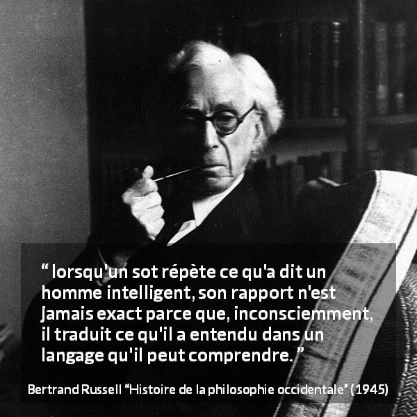 Citation de Bertrand Russell sur l'intelligence tirée de Histoire de la philosophie occidentale - lorsqu'un sot répète ce qu'a dit un homme intelligent, son rapport n'est jamais exact parce que, inconsciemment, il traduit ce qu'il a entendu dans un langage qu'il peut comprendre.