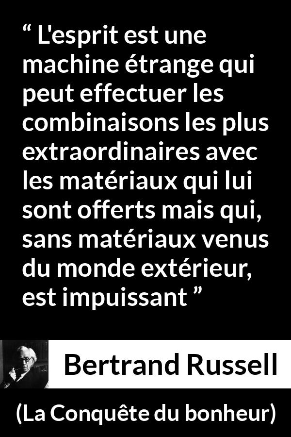 Citation de Bertrand Russell sur l'intelligence tirée de La Conquête du bonheur - L'esprit est une machine étrange qui peut effectuer les combinaisons les plus extraordinaires avec les matériaux qui lui sont offerts mais qui, sans matériaux venus du monde extérieur, est impuissant