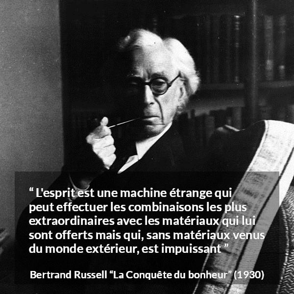 Citation de Bertrand Russell sur l'intelligence tirée de La Conquête du bonheur - L'esprit est une machine étrange qui peut effectuer les combinaisons les plus extraordinaires avec les matériaux qui lui sont offerts mais qui, sans matériaux venus du monde extérieur, est impuissant