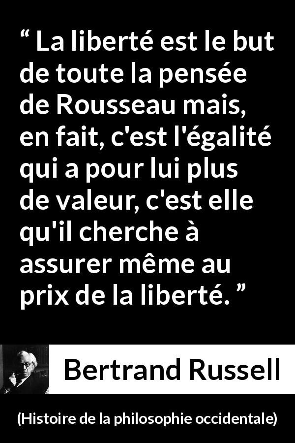 Citation de Bertrand Russell sur la liberté tirée de Histoire de la philosophie occidentale - La liberté est le but de toute la pensée de Rousseau mais, en fait, c'est l'égalité qui a pour lui plus de valeur, c'est elle qu'il cherche à assurer même au prix de la liberté.