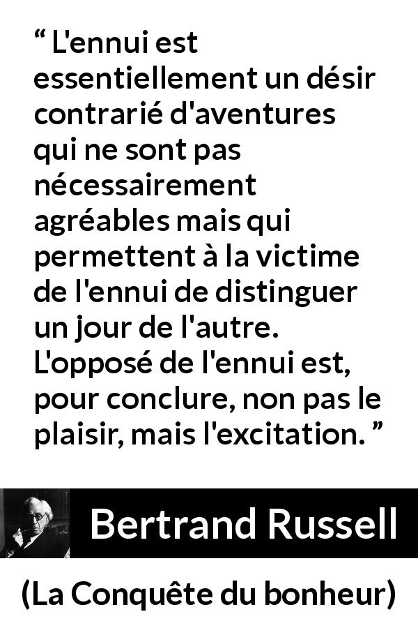 Citation de Bertrand Russell sur le plaisir tirée de La Conquête du bonheur - L'ennui est essentiellement un désir contrarié d'aventures qui ne sont pas nécessairement agréables mais qui permettent à la victime de l'ennui de distinguer un jour de l'autre. L'opposé de l'ennui est, pour conclure, non pas le plaisir, mais l'excitation.