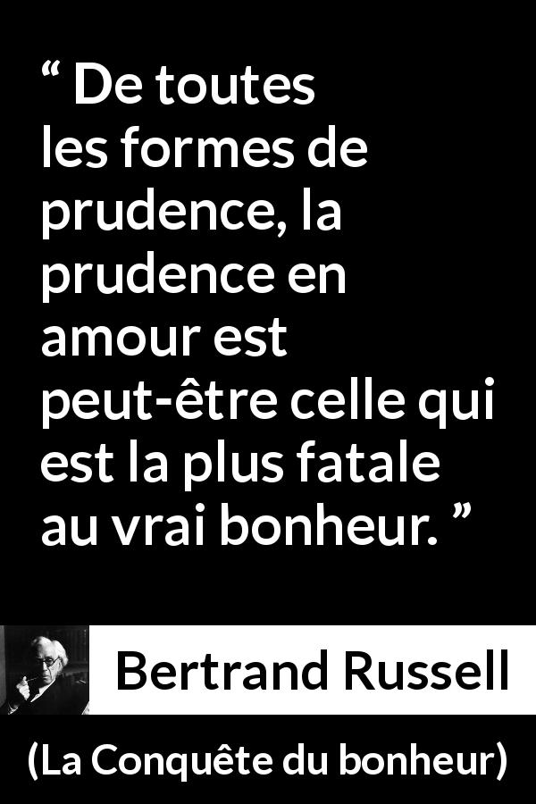 Citation de Bertrand Russell sur la prudence tirée de La Conquête du bonheur - De toutes les formes de prudence, la prudence en amour est peut-être celle qui est la plus fatale au vrai bonheur.