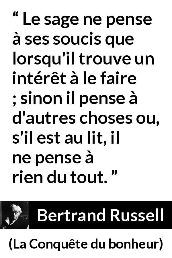 Citation de Bertrand Russell sur la sagesse tirée de La Conquête du bonheur - Le sage ne pense à ses soucis que lorsqu'il trouve un intérêt à le faire ; sinon il pense à d'autres choses ou, s'il est au lit, il ne pense à rien du tout.