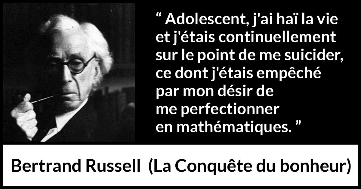 Citation de Bertrand Russell sur le suicide tirée de La Conquête du bonheur - Adolescent, j'ai haï la vie et j'étais continuellement sur le point de me suicider, ce dont j'étais empêché par mon désir de me perfectionner en mathématiques.