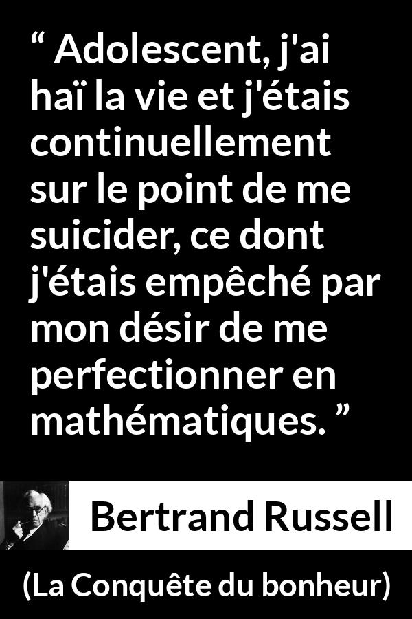 Citation de Bertrand Russell sur le suicide tirée de La Conquête du bonheur - Adolescent, j'ai haï la vie et j'étais continuellement sur le point de me suicider, ce dont j'étais empêché par mon désir de me perfectionner en mathématiques.