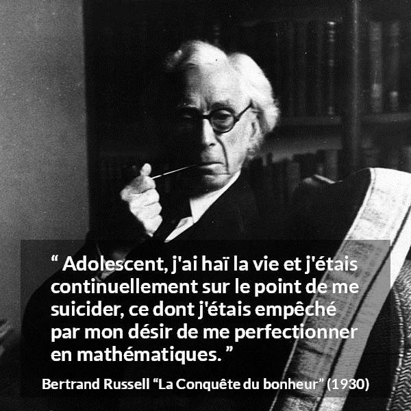 Citation de Bertrand Russell sur le suicide tirée de La Conquête du bonheur - Adolescent, j'ai haï la vie et j'étais continuellement sur le point de me suicider, ce dont j'étais empêché par mon désir de me perfectionner en mathématiques.