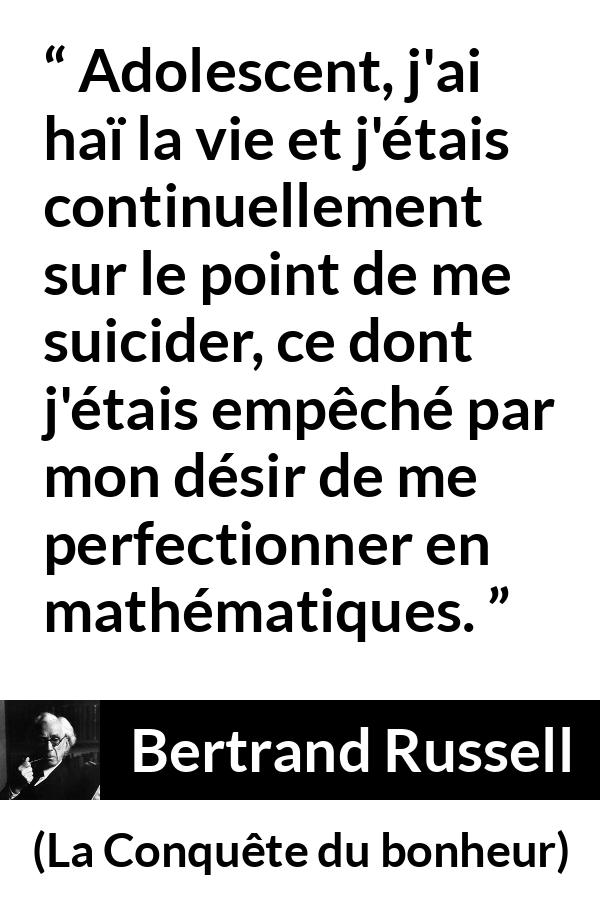 Citation de Bertrand Russell sur le suicide tirée de La Conquête du bonheur - Adolescent, j'ai haï la vie et j'étais continuellement sur le point de me suicider, ce dont j'étais empêché par mon désir de me perfectionner en mathématiques.