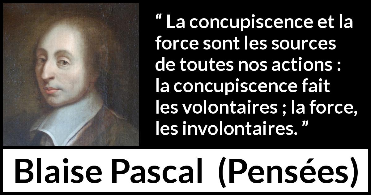 Citation de Blaise Pascal sur l'action tirée de Pensées - La concupiscence et la force sont les sources de toutes nos actions : la concupiscence fait les volontaires ; la force, les involontaires.