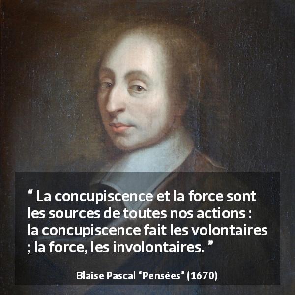 Citation de Blaise Pascal sur l'action tirée de Pensées - La concupiscence et la force sont les sources de toutes nos actions : la concupiscence fait les volontaires ; la force, les involontaires.