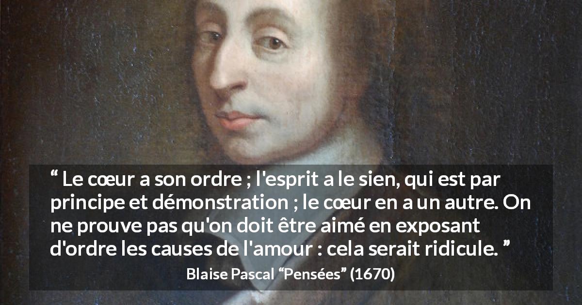 Citation de Blaise Pascal sur l'amour tirée de Pensées - Le cœur a son ordre ; l'esprit a le sien, qui est par principe et démonstration ; le cœur en a un autre. On ne prouve pas qu'on doit être aimé en exposant d'ordre les causes de l'amour : cela serait ridicule.