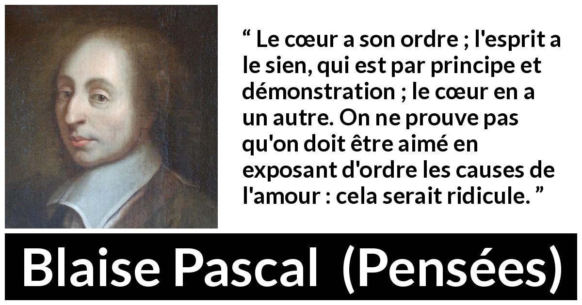 Citation de Blaise Pascal sur l'amour tirée de Pensées - Le cœur a son ordre ; l'esprit a le sien, qui est par principe et démonstration ; le cœur en a un autre. On ne prouve pas qu'on doit être aimé en exposant d'ordre les causes de l'amour : cela serait ridicule.