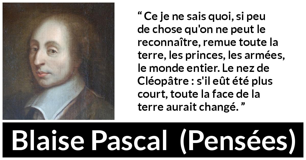 Citation de Blaise Pascal sur l'amour tirée de Pensées - Ce je ne sais quoi, si peu de chose qu'on ne peut le reconnaître, remue toute la terre, les princes, les armées, le monde entier. Le nez de Cléopâtre : s'il eût été plus court, toute la face de la terre aurait changé.