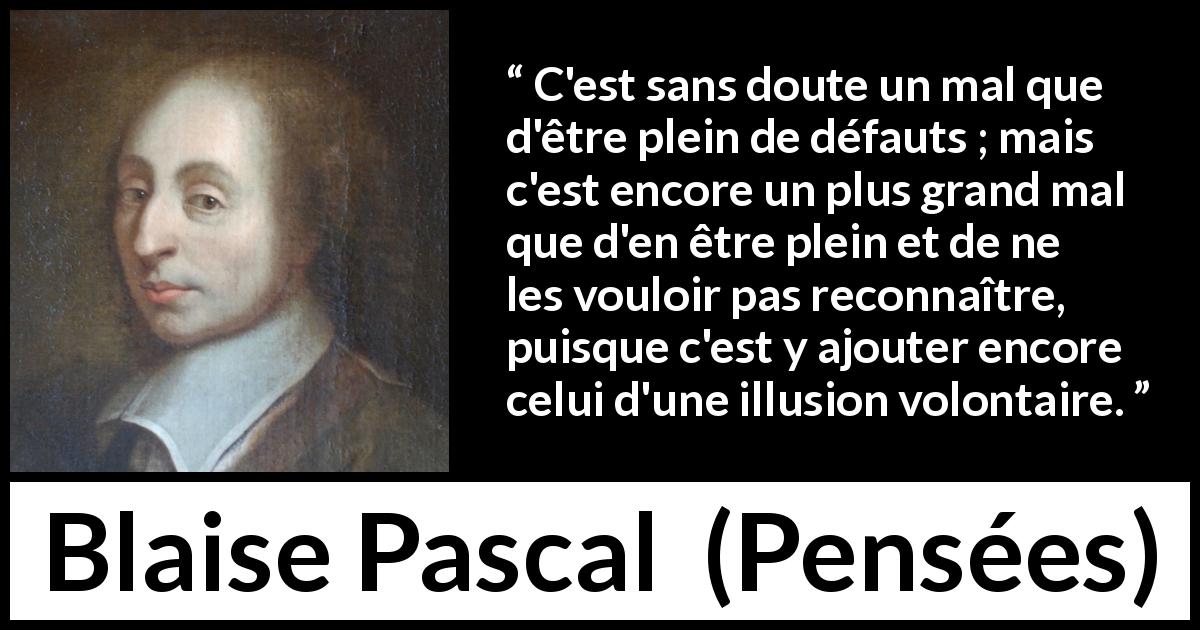 Citation de Blaise Pascal sur l'aveuglement tirée de Pensées - C'est sans doute un mal que d'être plein de défauts ; mais c'est encore un plus grand mal que d'en être plein et de ne les vouloir pas reconnaître, puisque c'est y ajouter encore celui d'une illusion volontaire.