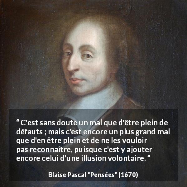 Citation de Blaise Pascal sur l'aveuglement tirée de Pensées - C'est sans doute un mal que d'être plein de défauts ; mais c'est encore un plus grand mal que d'en être plein et de ne les vouloir pas reconnaître, puisque c'est y ajouter encore celui d'une illusion volontaire.