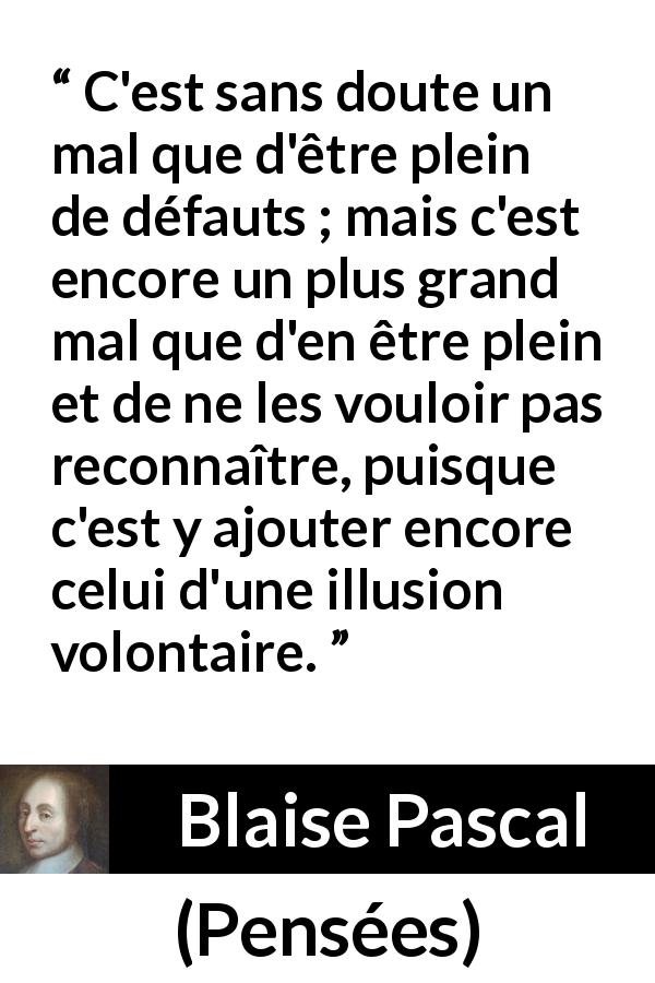 Citation de Blaise Pascal sur l'aveuglement tirée de Pensées - C'est sans doute un mal que d'être plein de défauts ; mais c'est encore un plus grand mal que d'en être plein et de ne les vouloir pas reconnaître, puisque c'est y ajouter encore celui d'une illusion volontaire.