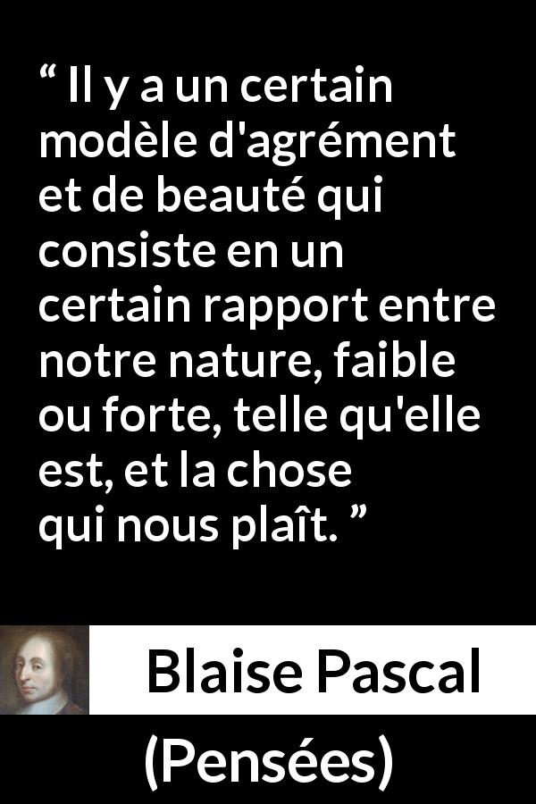 Citation de Blaise Pascal sur la beauté tirée de Pensées - Il y a un certain modèle d'agrément et de beauté qui consiste en un certain rapport entre notre nature, faible ou forte, telle qu'elle est, et la chose qui nous plaît.